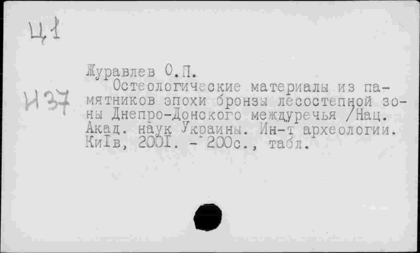 ﻿ЦІ
Куравлев О.П.
Остеологические материалы из па-мятников эпохи бронзы лесостепной зо-' ны Днепро-донского междуречья /Нац. Акад, наук Уксаины. Ин-т археологии. Київ, 2001. -'200с., табл/